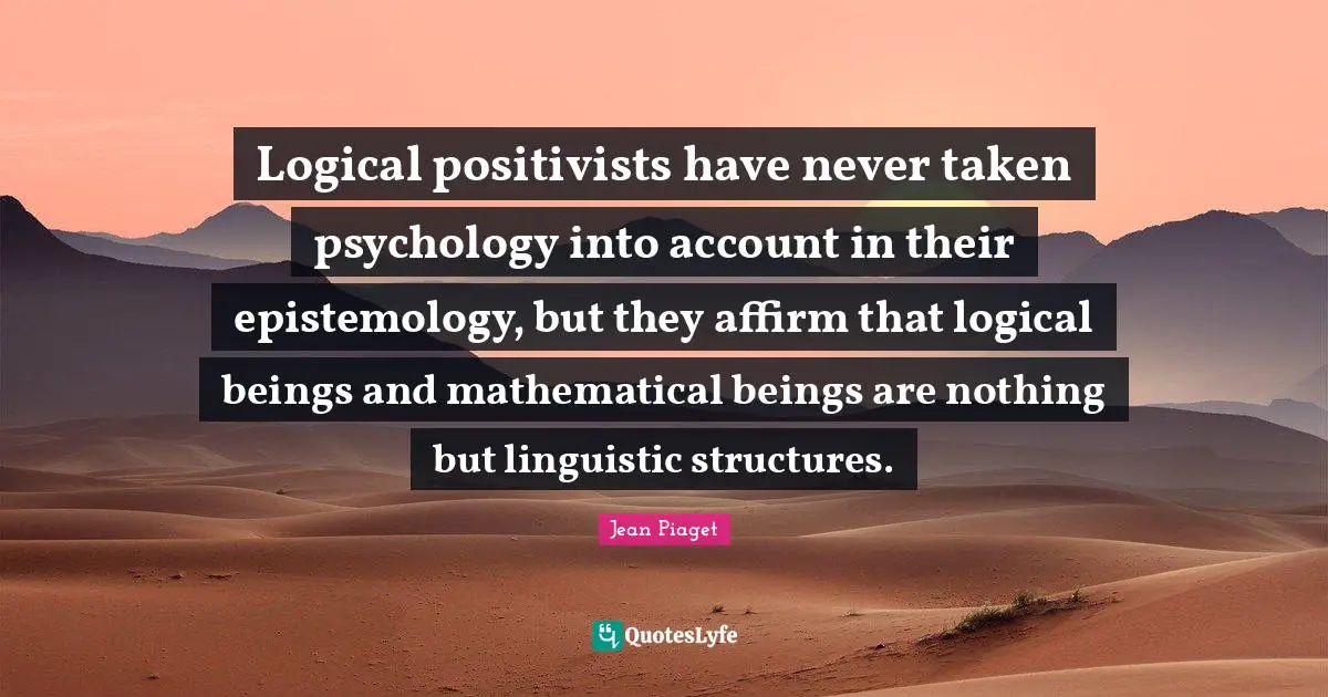Jean Piaget Quotes: Logical positivists have never taken psychology into account in their epistemology, but they affirm that logical beings and mathematical beings are nothing but linguistic structures.