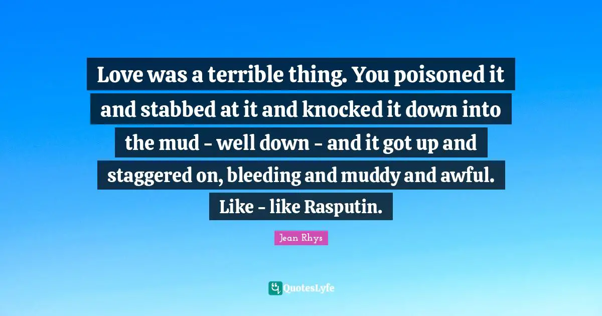 Love was a terrible thing. You poisoned it and stabbed at it and knocked it down into the mud - well down - and it got up and staggered on, bleeding and muddy and awful. Like - like Rasputin.