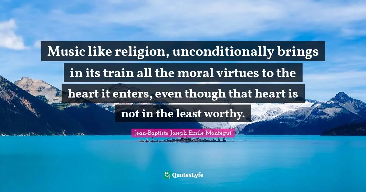Music like religion, unconditionally brings in its train all the moral virtues to the heart it enters, even though that heart is not in the least worthy.