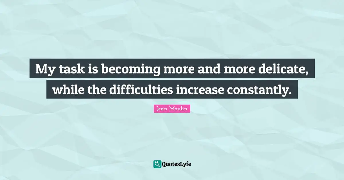 My task is becoming more and more delicate, while the difficulties increase constantly.
