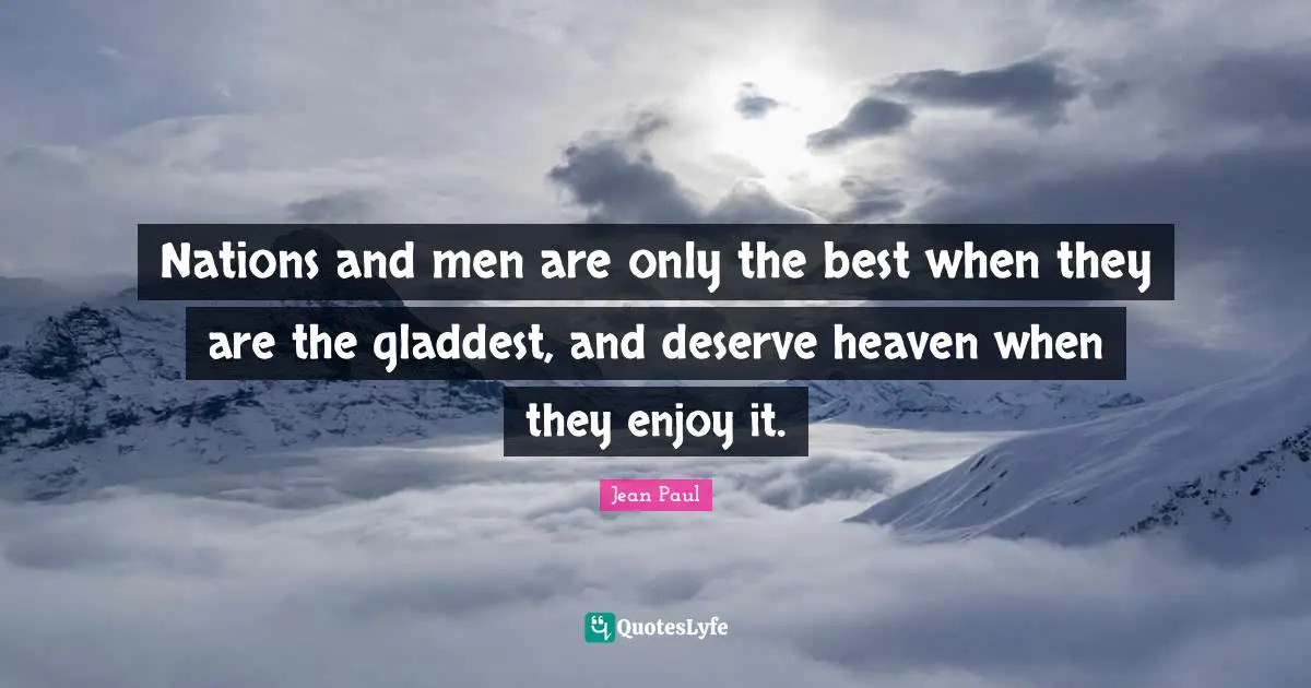 Nations and men are only the best when they are the gladdest, and deserve heaven when they enjoy it.