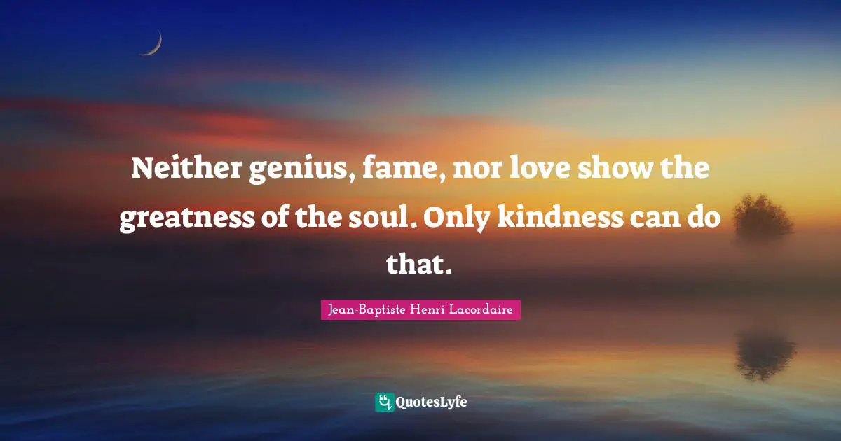 Neither genius, fame, nor love show the greatness of the soul. Only kindness can do that.