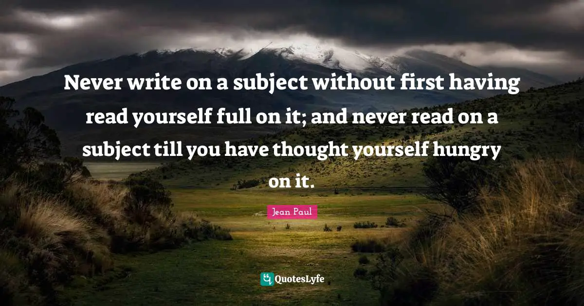 Never write on a subject without first having read yourself full on it; and never read on a subject till you have thought yourself hungry on it.