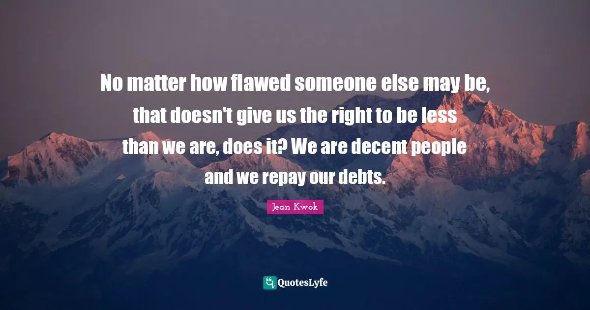 No matter how flawed someone else may be, that doesn't give us the right to be less than we are, does it? We are decent people and we repay our debts.