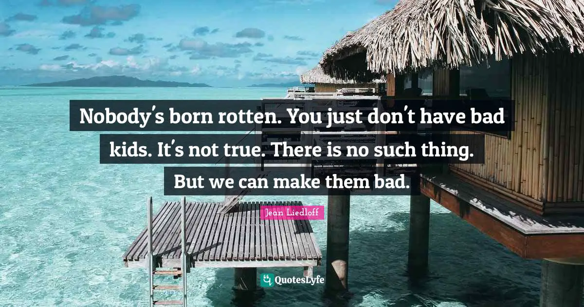 Nobody's born rotten. You just don't have bad kids. It's not true. There is no such thing. But we can make them bad.