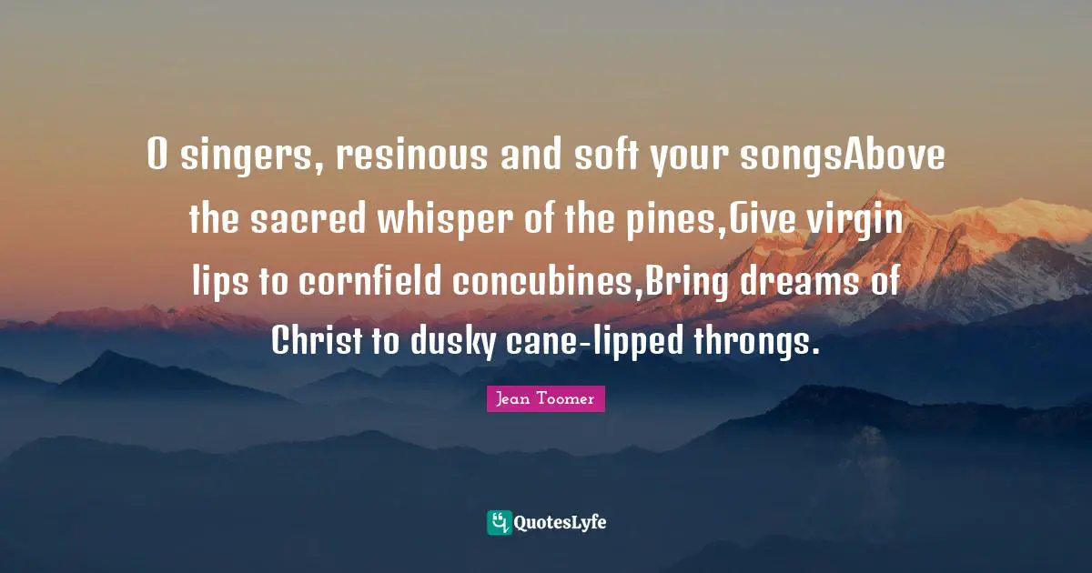 Jean Toomer Quotes: "O singers, resinous and soft your songsAbove the sacred whisper of the pines,Give virgin lips to cornfield concubines,Bring dreams of Christ to dusky cane-lipped throngs."