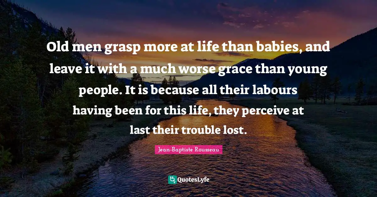 Jean-Baptiste Rousseau Quotes: "Old men grasp more at life than babies, and leave it with a much worse grace than young people. It is because all their labours having been for this life, they perceive at last their trouble lost."