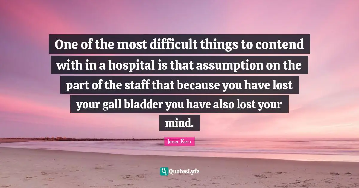 One of the most difficult things to contend with in a hospital is that assumption on the part of the staff that because you have lost your gall bladder you have also lost your mind.