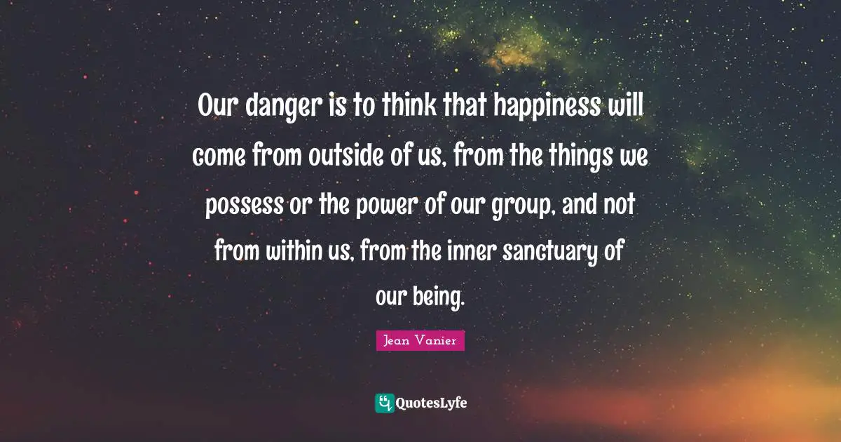 Jean Vanier Quotes: "Our danger is to think that happiness will come from outside of us, from the things we possess or the power of our group, and not from within us, from the inner sanctuary of our being."