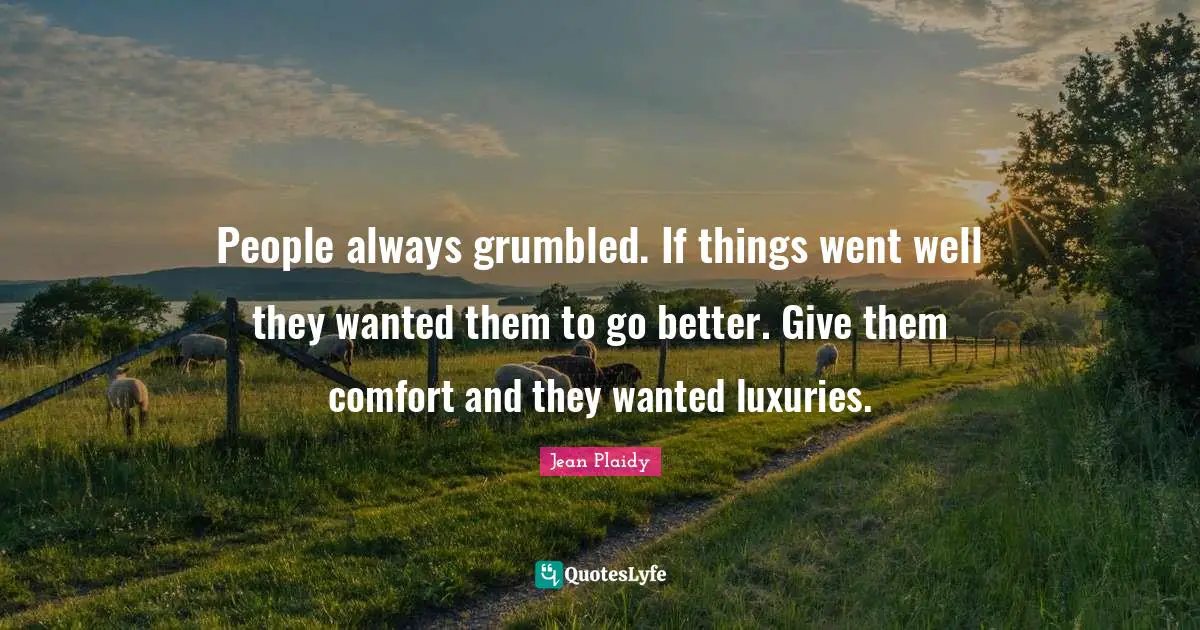 People always grumbled. If things went well they wanted them to go better. Give them comfort and they wanted luxuries.