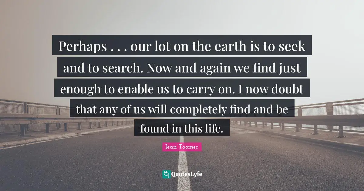 Jean Toomer Quotes: "Perhaps . . . our lot on the earth is to seek and to search. Now and again we find just enough to enable us to carry on. I now doubt that any of us will completely find and be found in this life."