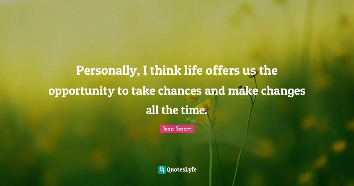 Personally, I think life offers us the opportunity to take chances and make changes all the time.