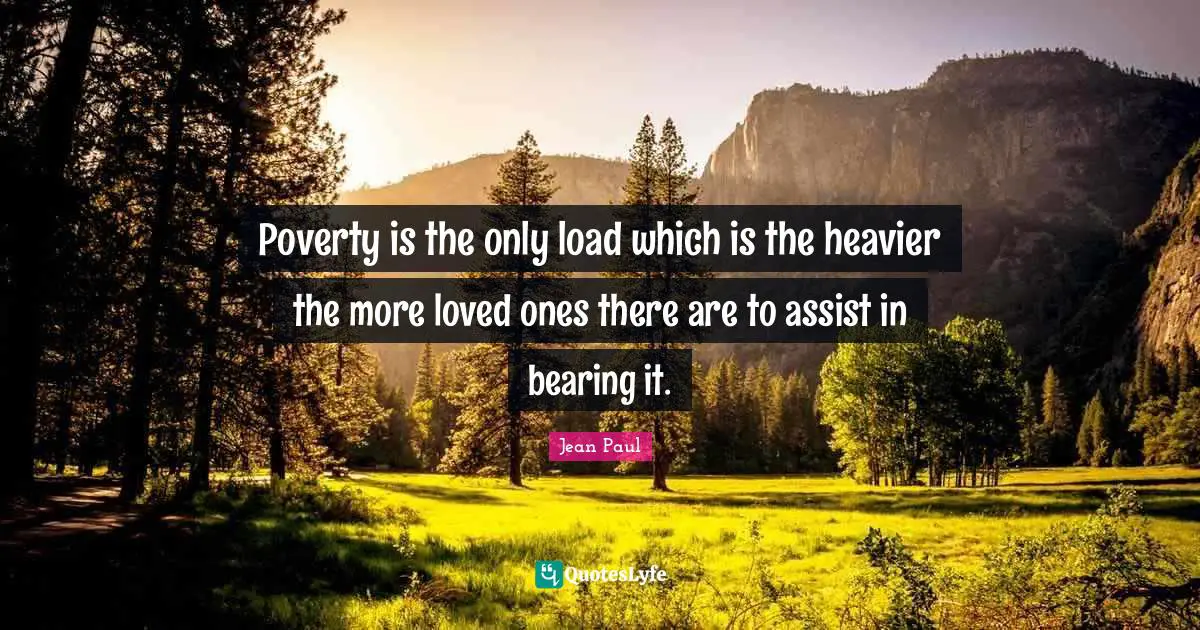 Poverty is the only load which is the heavier the more loved ones there are to assist in bearing it.