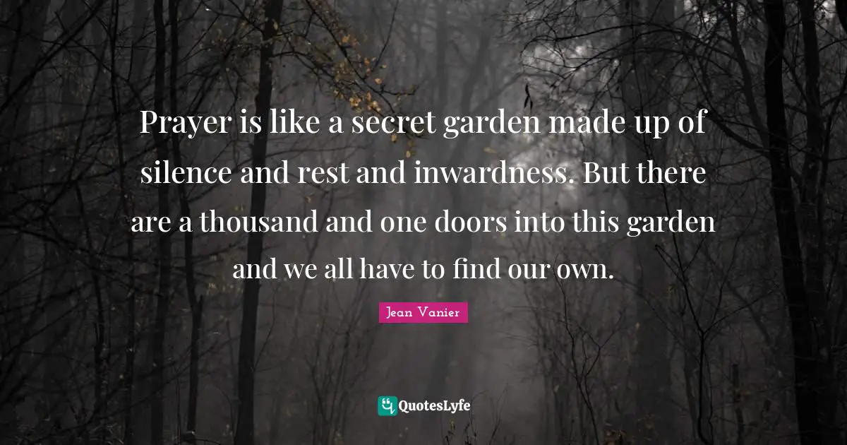 Jean Vanier Quotes: "Prayer is like a secret garden made up of silence and rest and inwardness. But there are a thousand and one doors into this garden and we all have to find our own."