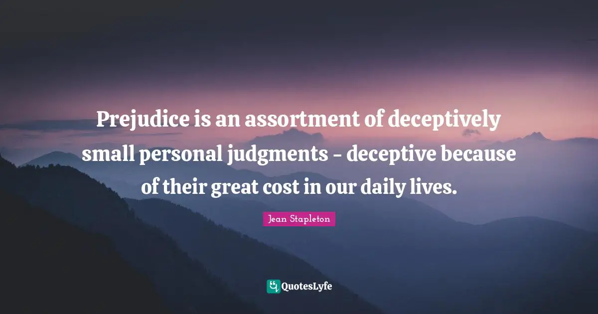 Prejudice is an assortment of deceptively small personal judgments - deceptive because of their great cost in our daily lives.