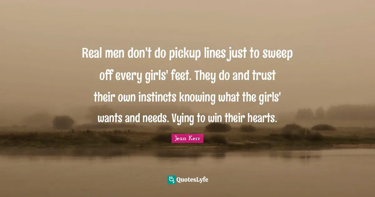 Real men don't do pickup lines just to sweep off every girls' feet. They do and trust their own instincts knowing what the girls' wants and needs. Vying to win their hearts.