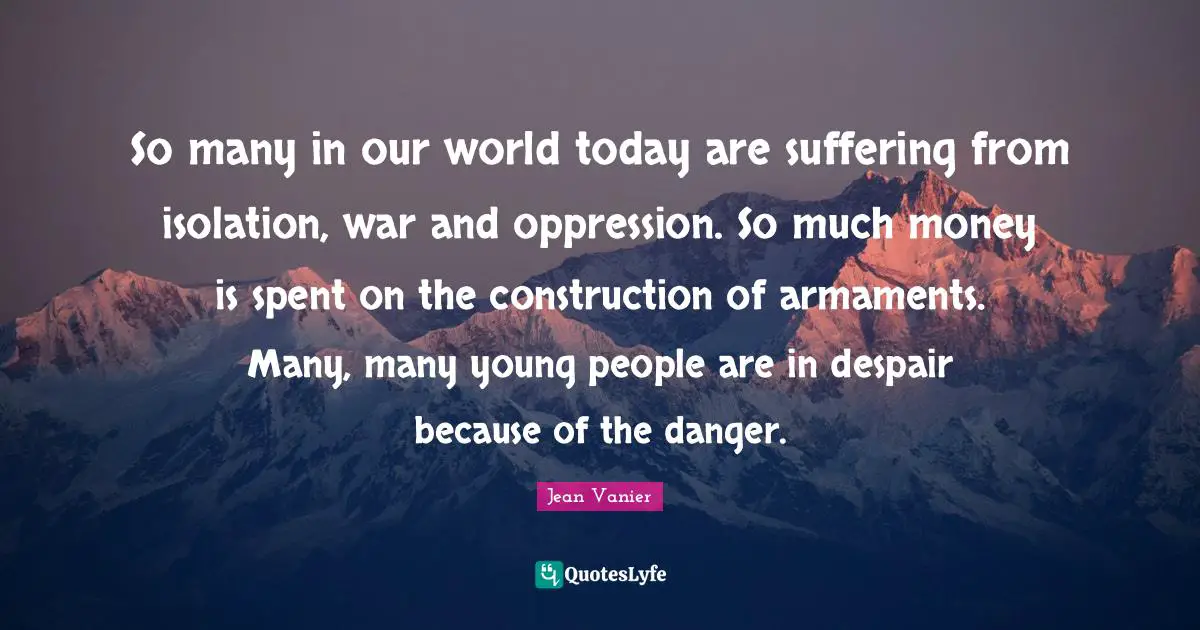Jean Vanier Quotes: "So many in our world today are suffering from isolation, war and oppression. So much money is spent on the construction of armaments. Many, many young people are in despair because of the danger."
