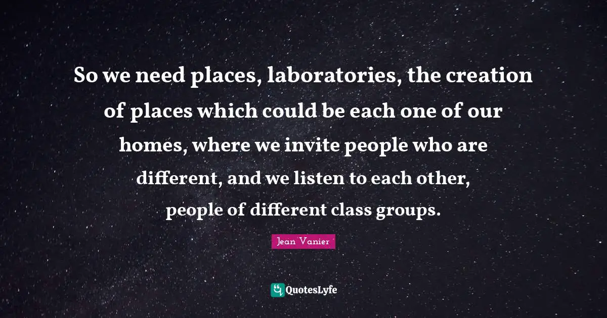 Jean Vanier Quotes: "So we need places, laboratories, the creation of places which could be each one of our homes, where we invite people who are different, and we listen to each other, people of different class groups."