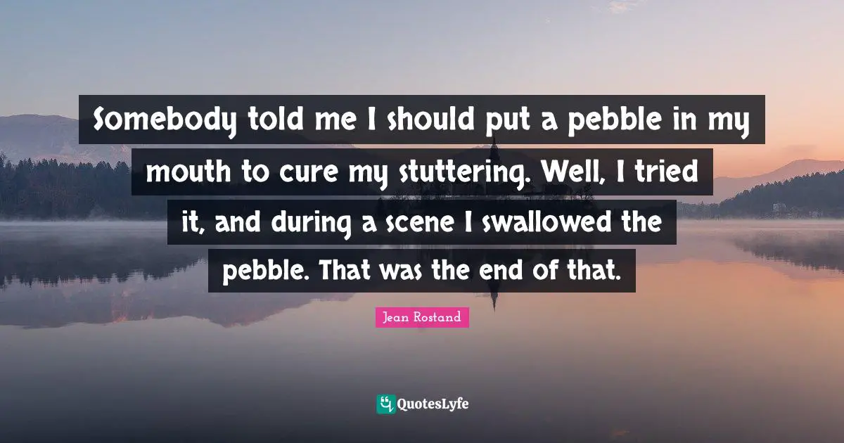 Jean Rostand Quotes: Somebody told me I should put a pebble in my mouth to cure my stuttering. Well, I tried it, and during a scene I swallowed the pebble. That was the end of that.