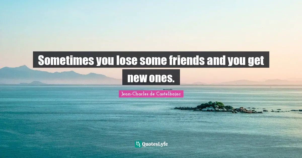 Sometimes you lose some friends and you get new ones.
