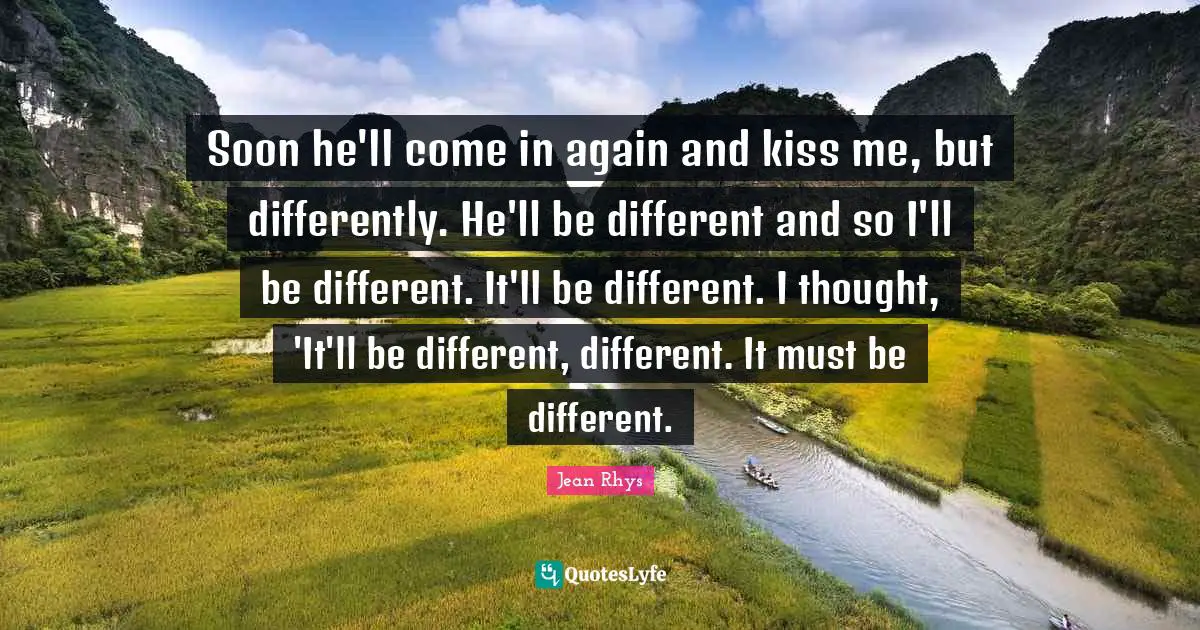 Soon he'll come in again and kiss me, but differently. He'll be different and so I'll be different. It'll be different. I thought, 'It'll be different, different. It must be different.