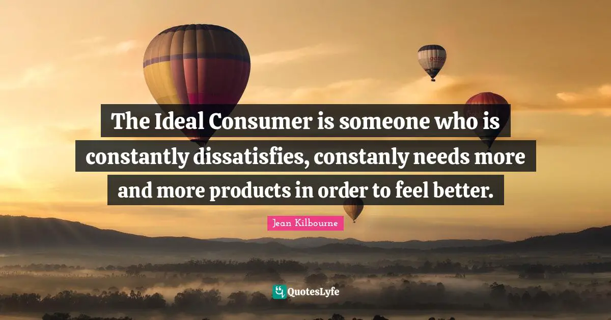The Ideal Consumer is someone who is constantly dissatisfies, constanly needs more and more products in order to feel better.
