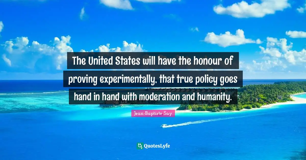 The United States will have the honour of proving experimentally, that true policy goes hand in hand with moderation and humanity.