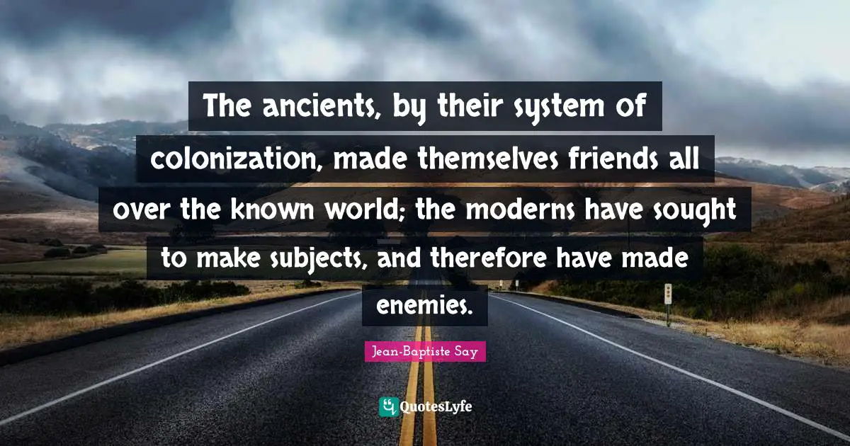 The ancients, by their system of colonization, made themselves friends all over the known world; the moderns have sought to make subjects, and therefore have made enemies.