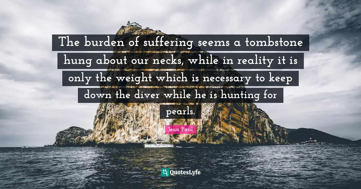 The burden of suffering seems a tombstone hung about our necks, while in reality it is only the weight which is necessary to keep down the diver while he is hunting for pearls.