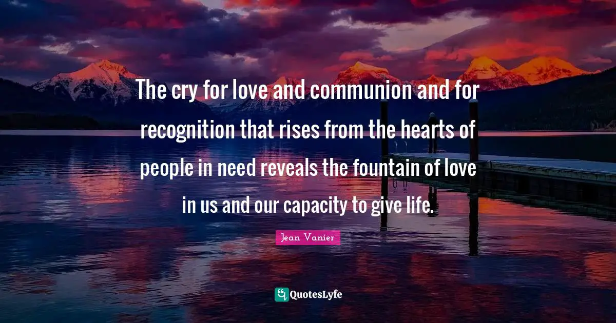 Jean Vanier Quotes: "The cry for love and communion and for recognition that rises from the hearts of people in need reveals the fountain of love in us and our capacity to give life."