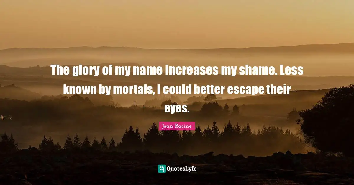 Jean Racine Quotes: "The glory of my name increases my shame. Less known by mortals, I could better escape their eyes."