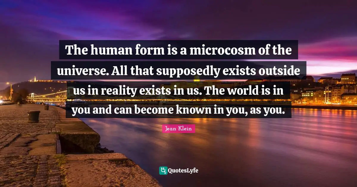 The human form is a microcosm of the universe. All that supposedly exists outside us in reality exists in us. The world is in you and can become known in you, as you.