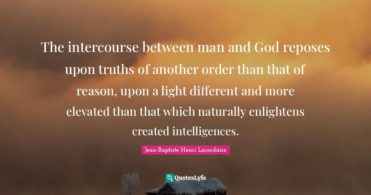 The intercourse between man and God reposes upon truths of another order than that of reason, upon a light different and more elevated than that which naturally enlightens created intelligences.