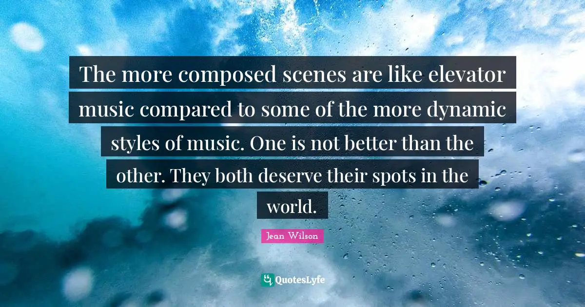 The more composed scenes are like elevator music compared to some of the more dynamic styles of music. One is not better than the other. They both deserve their spots in the world.