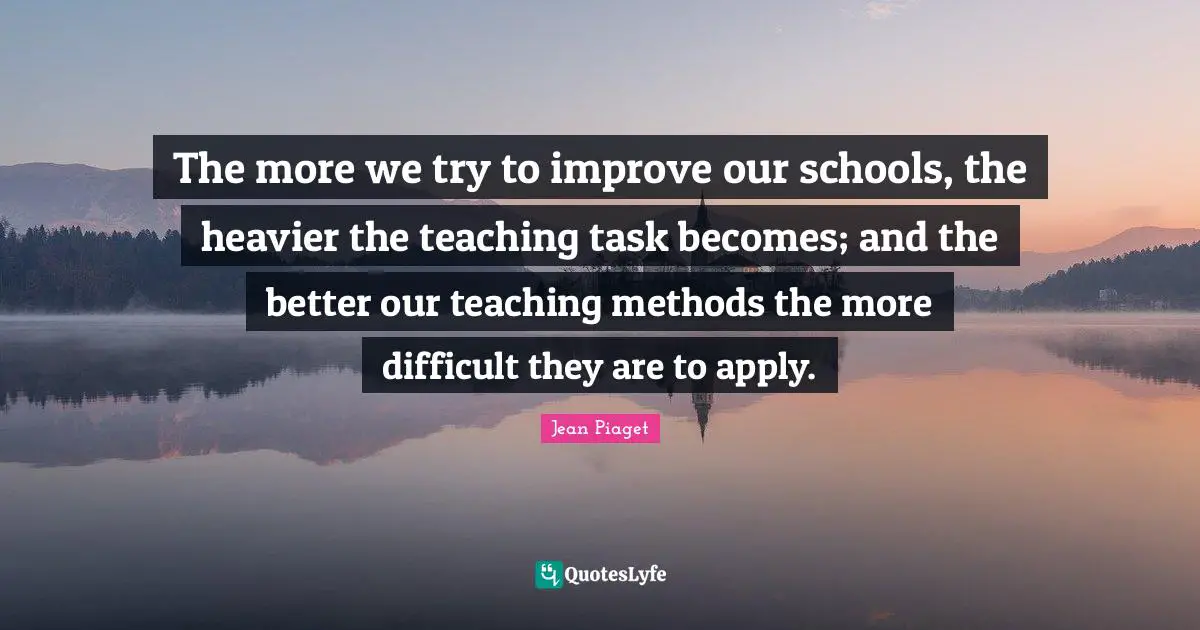 The more we try to improve our schools, the heavier the teaching task becomes; and the better our teaching methods the more difficult they are to apply.