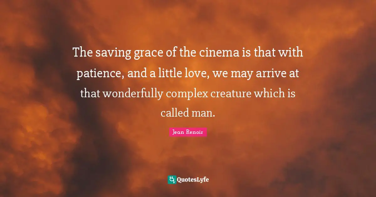 The saving grace of the cinema is that with patience, and a little love, we may arrive at that wonderfully complex creature which is called man.