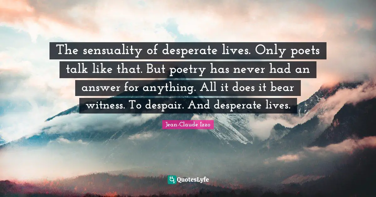 The sensuality of desperate lives. Only poets talk like that. But poetry has never had an answer for anything. All it does it bear witness. To despair. And desperate lives.