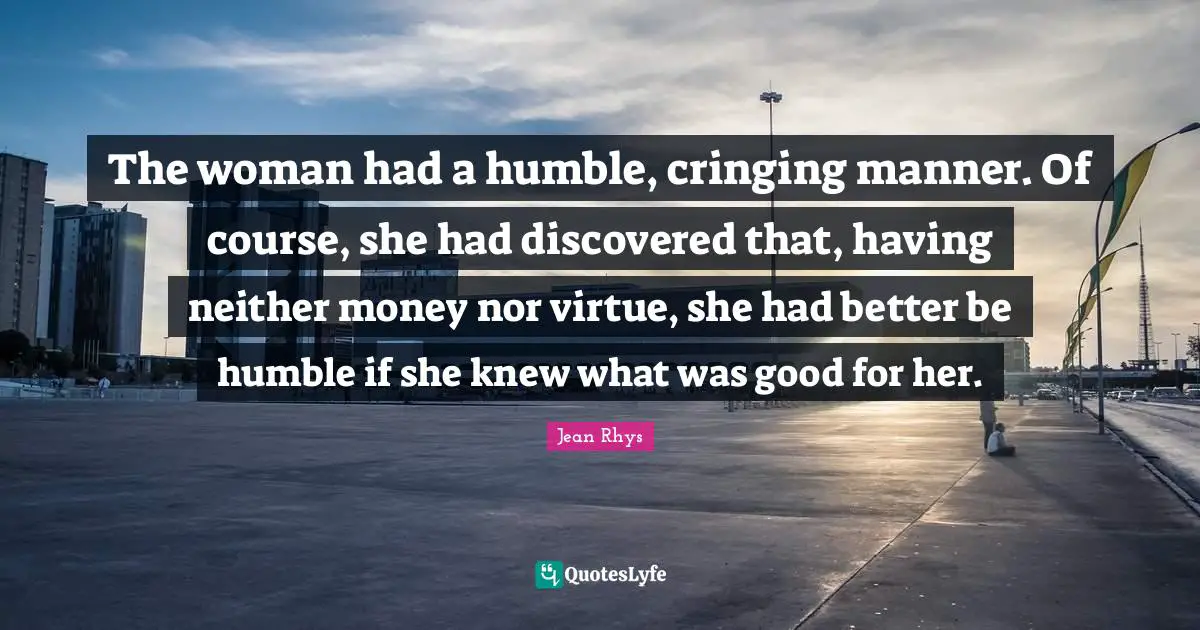 Rhys Quotes: "The woman had a humble, cringing manner. Of course, she had discovered that, having neither money nor virtue, she had better be humble if she knew what was good for her."