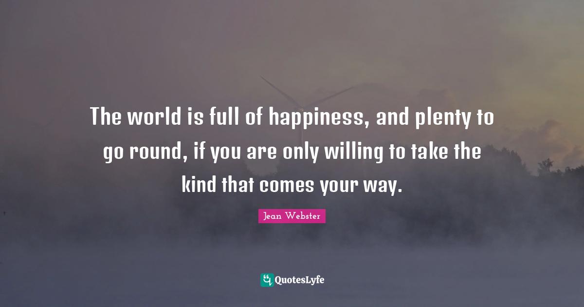 The world is full of happiness, and plenty to go round, if you are only willing to take the kind that comes your way.
