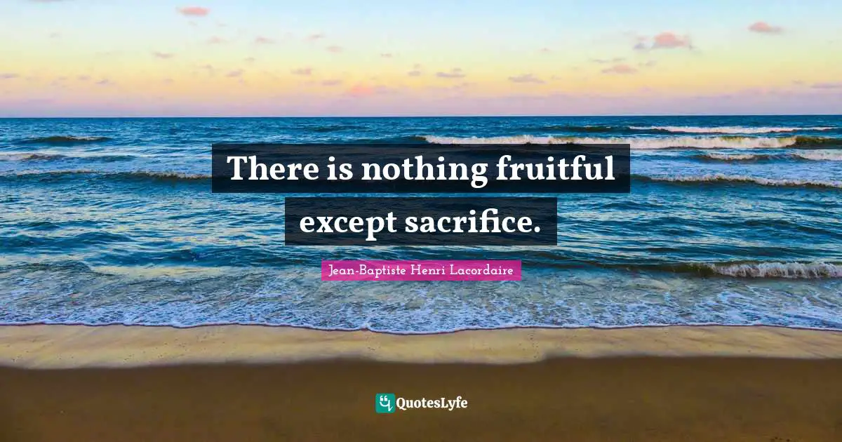 There is nothing fruitful except sacrifice.