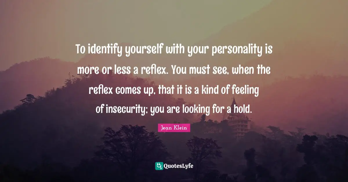 To identify yourself with your personality is more or less a reflex. You must see, when the reflex comes up, that it is a kind of feeling of insecurity; you are looking for a hold.