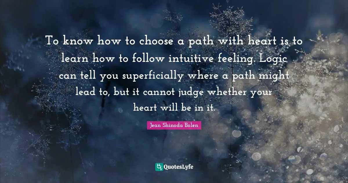 Intuitive Quotes: "To know how to choose a path with heart is to learn how to follow intuitive feeling. Logic can tell you superficially where a path might lead to, but it cannot judge whether your heart will be in it."