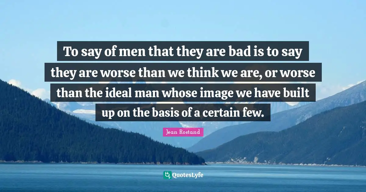 Jean Rostand Quotes: "To say of men that they are bad is to say they are worse than we think we are, or worse than the ideal man whose image we have built up on the basis of a certain few."