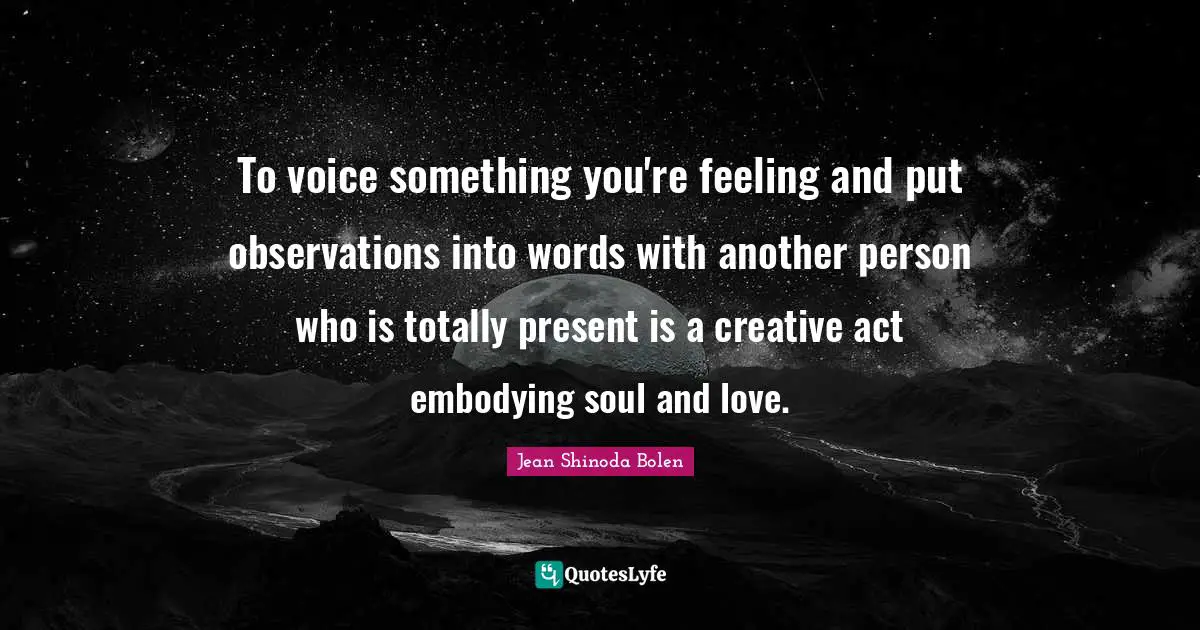 To voice something you're feeling and put observations into words with another person who is totally present is a creative act embodying soul and love.