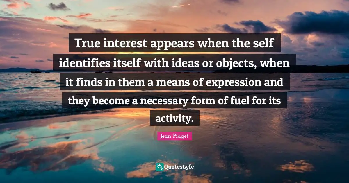 Jean Piaget Quotes: True interest appears when the self identifies itself with ideas or objects, when it finds in them a means of expression and they become a necessary form of fuel for its activity.