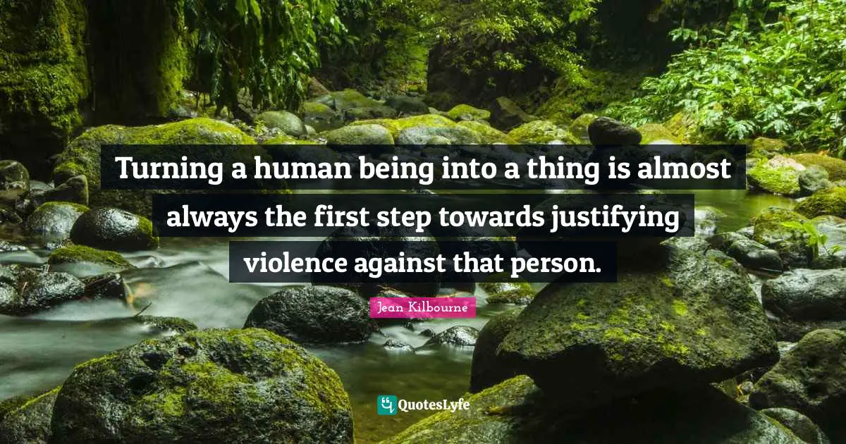Turning a human being into a thing is almost always the first step towards justifying violence against that person.