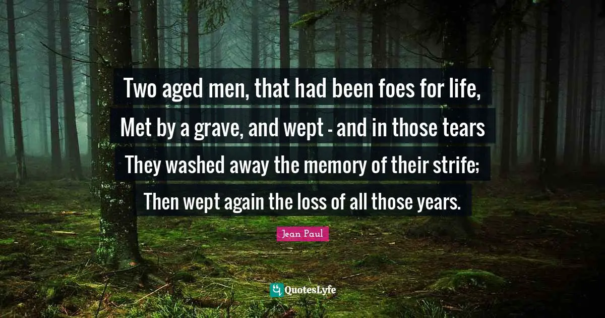 Two aged men, that had been foes for life, Met by a grave, and wept - and in those tears They washed away the memory of their strife; Then wept again the loss of all those years.