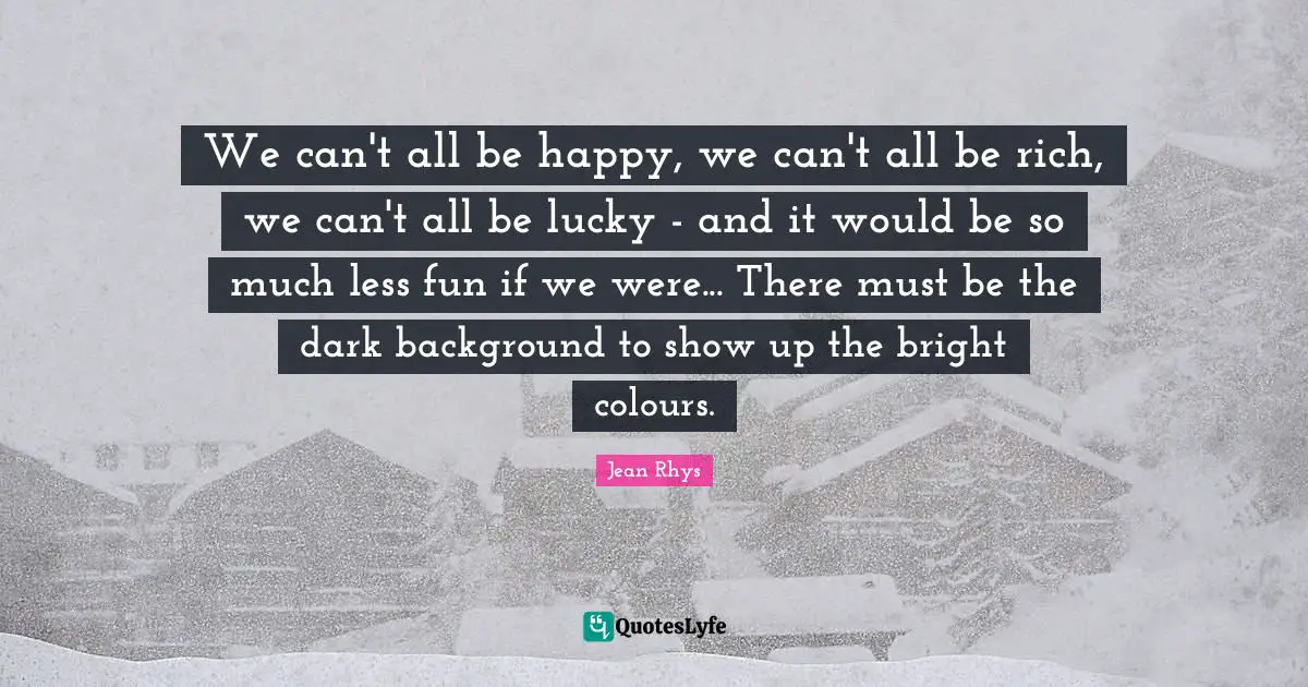 We can't all be happy, we can't all be rich, we can't all be lucky - and it would be so much less fun if we were... There must be the dark background to show up the bright colours.