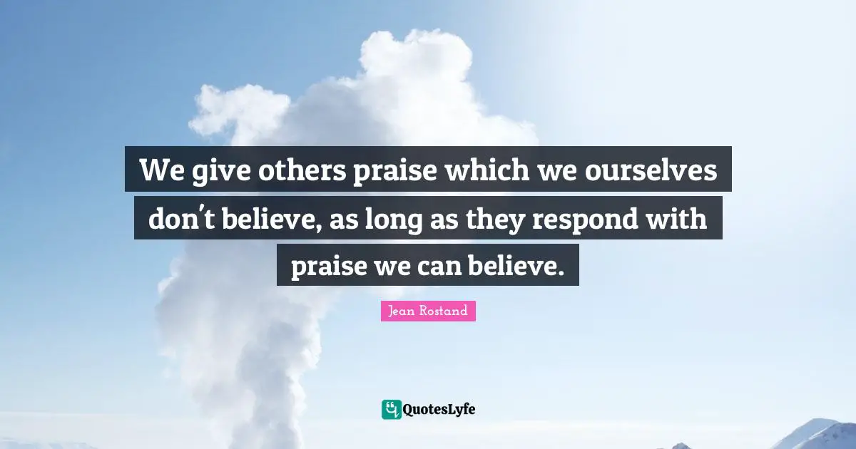 Jean Rostand Quotes: "We give others praise which we ourselves don't believe, as long as they respond with praise we can believe."