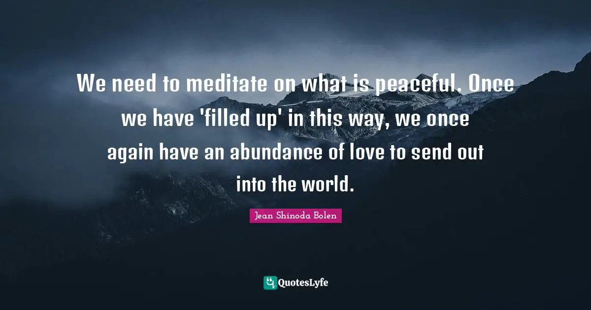 We need to meditate on what is peaceful. Once we have 'filled up' in this way, we once again have an abundance of love to send out into the world.